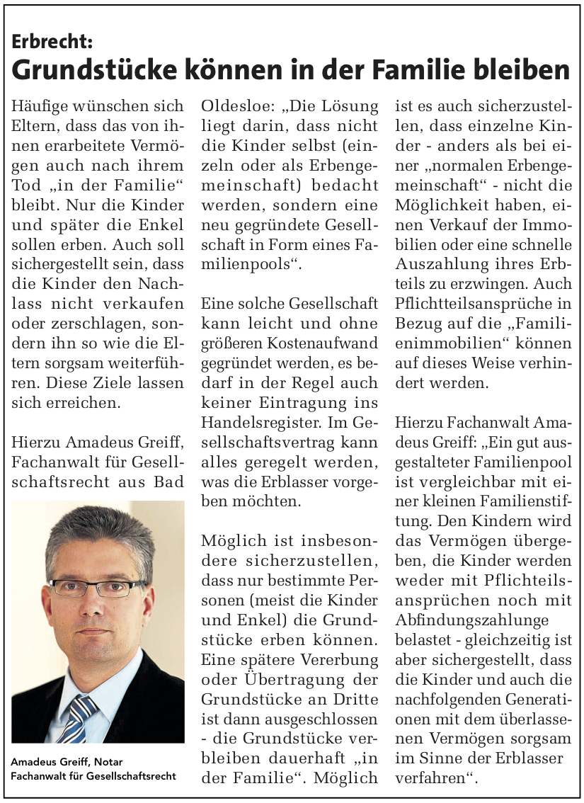 Erbrecht: Grundstücke können in der Famile bleiben.  Häufig wünschen sich Eltern, dass das von ihnen erarbeitete Vermögen auch nach ihrem Tod \"in der Familie\" bleibt. Nur die Kinder und später die Enkel sollen erben. Auch soll sichergestellt sein, dass die Kinder den Nachlass nicht verkaufen oder zerschlagen, sondern ihn so wie die Eltern sorgsam weiterführen.  Diese Ziele lassen sich erreichen. Hierzu Amadeus Greiff, Fachanwalt für Gesellschaftsrecht aus Bad Oldesloe: \"Die Lösung liegt darin, dass nicht die Kinder selbst (einzeln oder als Erbengemeinschaft) bedacht werden, sondern eine neu gegründete Gesellschaft in Form eines Familienpools\". Eine solche Gesellschaft kann leicht und ohne größeren Kostenaufwand gegründet werden, es bedarf in der Regel auch keiner Eintragung ins Handelsregister. Im Gesellschaftsvertrag kann alles geregelt werden, was die Erblasser vorgeben möchten. Möglich ist insbesondere sicherzustellen, dass nur bestimmte Personen (meist die Kinder und Enkel) die Grundstücke erben können. Eine spätere Vererbung oder Übertragung der Grundstücke an Dritte ist dann ausgeschlossen - die Grundstücke verbleiben dauerhaft \"in der Familie\". Möglich ist es auch sicherzustellen, dass einzelne Kinder - anders als bei einer \"normalen Erbengemeinschaft\" - nicht die Möglichkeit haben, einen Verkauf der Immobilien oder eine schnelle Auszahlung ihres Erbteils zu erzwingen. Auch Pflichtteilsansprüche in Bezug auf die \"Familienimmobilien\" können auf dieses Weise verhindert werden. Hierzu Fachanwalt Amadeus Greiff: \"Ein gut ausgestalteter Familienpool ist vergleichbar mit einer kleinen Familienstiftung. Den Kindern wird das Vermögen übergeben, die Kinder werden weder mit Pflichteilsansprüchen noch mit Abfindungszahlungen belastet - gleichzeitig ist aber sichergestellt, dass die Kinder und auch die nachfolgenden Generationen mit dem überlassenen Vermögen sorgsam im Sinne der Erblasser verfahren\".